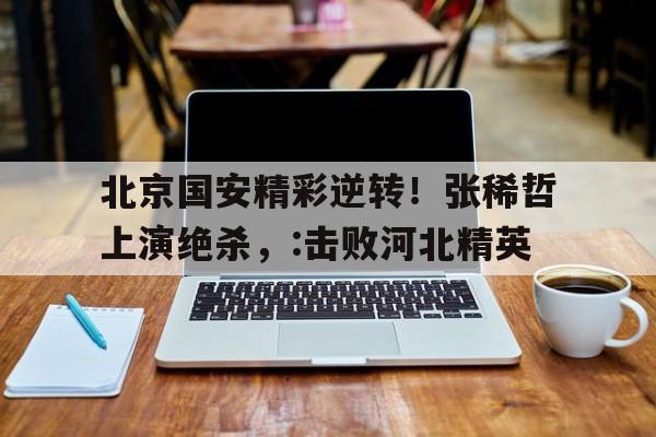关于北京国安精彩逆转！张稀哲上演绝杀，:击败河北精英的信息