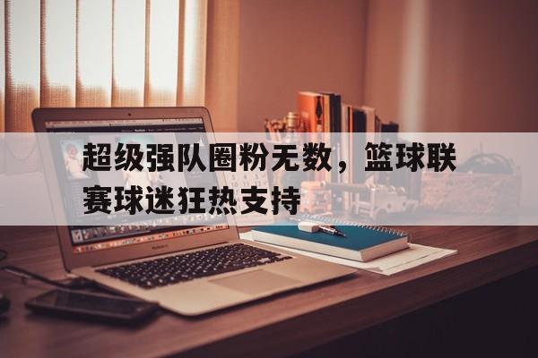超级强队圈粉无数，篮球联赛球迷狂热支持的简单介绍