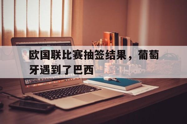 欧国联比赛抽签结果，葡萄牙遇到了巴西