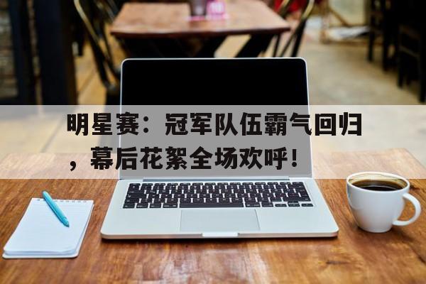 明星赛：冠军队伍霸气回归，幕后花絮全场欢呼！