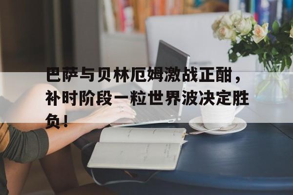 巴萨与贝林厄姆激战正酣，补时阶段一粒世界波决定胜负！