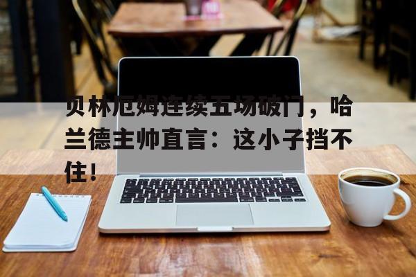 贝林厄姆连续五场破门，哈兰德主帅直言：这小子挡不住！