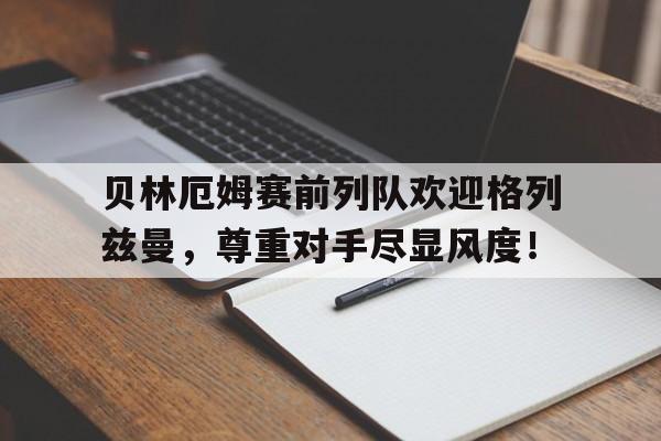 贝林厄姆赛前列队欢迎格列兹曼，尊重对手尽显风度！