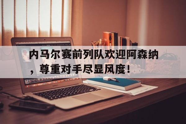 内马尔赛前列队欢迎阿森纳，尊重对手尽显风度！内马尔为啥叫桑巴舞者