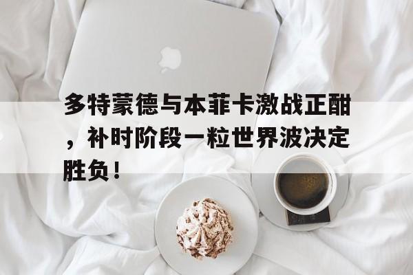 多特蒙德与本菲卡激战正酣,补时阶段一粒世界波决定胜负!多特蒙德本菲卡直播