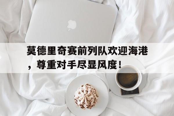 莫德里奇赛前列队欢迎海港，尊重对手尽显风度！
