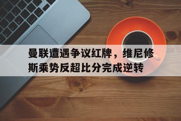 曼联遭遇争议红牌，维尼修斯乘势反超比分完成逆转